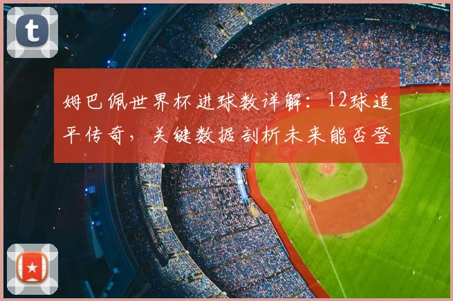 姆巴佩世界杯进球数详解:12球追平传奇,关键数据剖析未来能否登顶