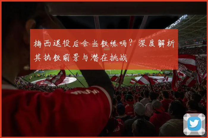 梅西退役后会当教练吗?深度解析其执教前景与潜在挑战