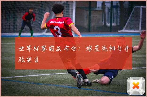 世界杯赛前发布会:球星亮相与夺冠宣言