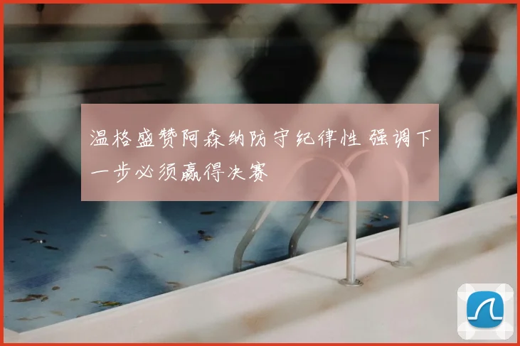 温格盛赞阿森纳防守纪律性 强调下一步必须赢得决赛