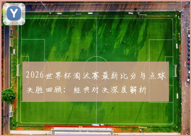 2026世界杯淘汰赛最新比分与点球决胜回顾:经典对决深度解析
