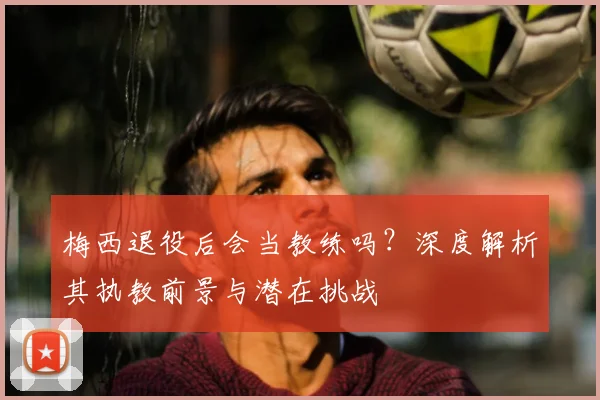 梅西退役后会当教练吗?深度解析其执教前景与潜在挑战