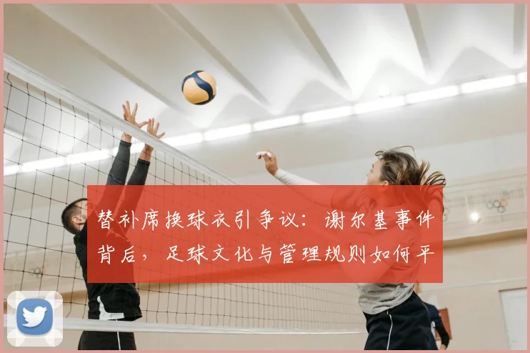 替补席换球衣引争议：谢尔基事件背后，足球文化与管理规则如何平衡？