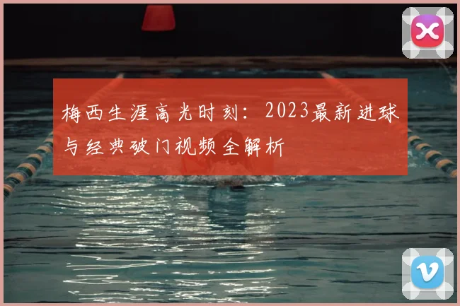 梅西生涯高光时刻:2023最新进球与经典破门视频全解析