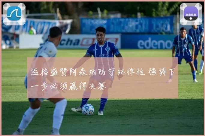 温格盛赞阿森纳防守纪律性 强调下一步必须赢得决赛
