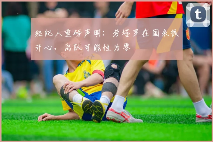 经纪人重磅声明:劳塔罗在国米很开心,离队可能性为零