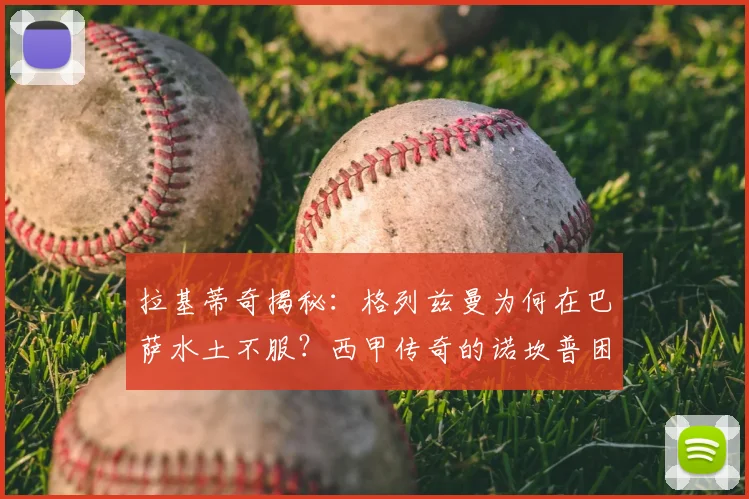 拉基蒂奇揭秘:格列兹曼为何在巴萨水土不服?西甲传奇的诺坎普困局