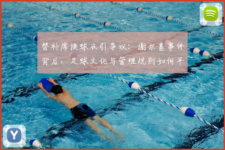 替补席换球衣引争议:谢尔基事件背后,足球文化与管理规则如何平衡?