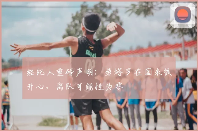 经纪人重磅声明:劳塔罗在国米很开心,离队可能性为零