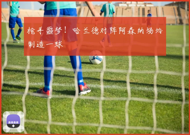 枪手噩梦!哈兰德对阵阿森纳场均制造一球