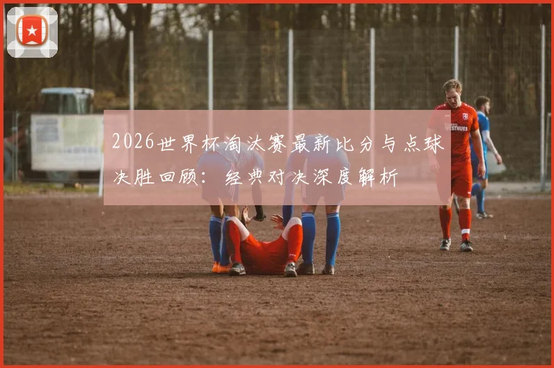 2026世界杯淘汰赛最新比分与点球决胜回顾:经典对决深度解析