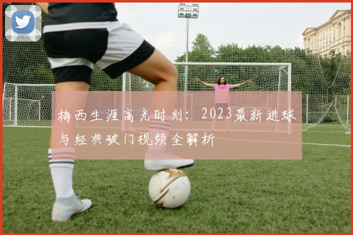 梅西生涯高光时刻：2023最新进球与经典破门视频全解析